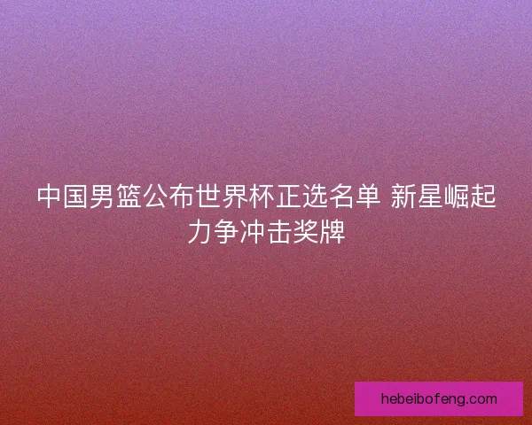 中国男篮公布世界杯正选名单 新星崛起力争冲击奖牌