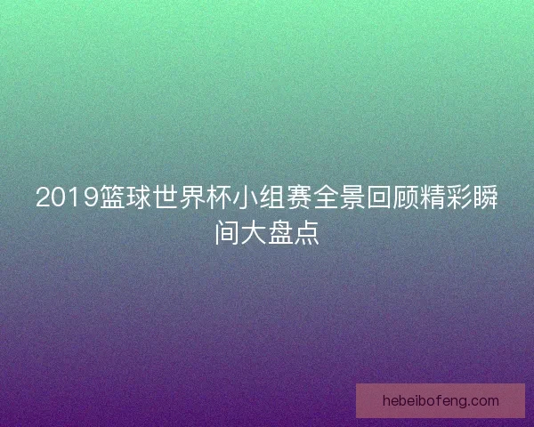 2019篮球世界杯小组赛全景回顾精彩瞬间大盘点