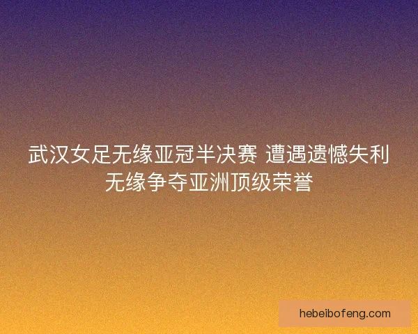 武汉女足无缘亚冠半决赛 遭遇遗憾失利无缘争夺亚洲顶级荣誉