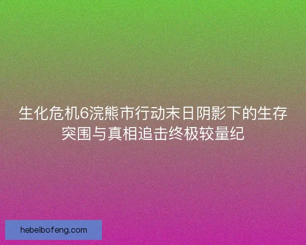 生化危机6浣熊市行动末日阴影下的生存突围与真相追击终极较量纪