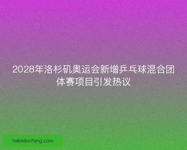 2028年洛杉矶奥运会新增乒乓球混合团体赛项目引发热议